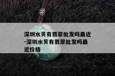 深圳水贝有翡翠批发吗最近-深圳水贝有翡翠批发吗最近价格