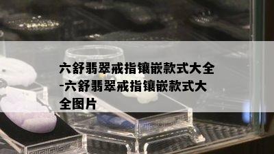 六舒翡翠戒指镶嵌款式大全-六舒翡翠戒指镶嵌款式大全图片