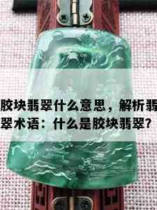 胶块翡翠什么意思，解析翡翠术语：什么是胶块翡翠？