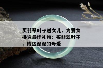 买翡翠叶子送女儿，为爱女挑选更佳礼物：买翡翠叶子，传达深深的母爱