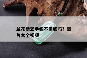 兰花翡翠手镯不值钱吗？图片大全视频