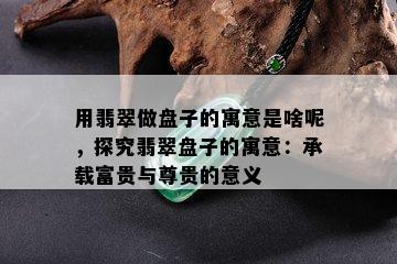 用翡翠做盘子的寓意是啥呢，探究翡翠盘子的寓意：承载富贵与尊贵的意义