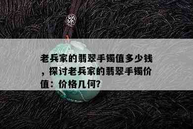 老兵家的翡翠手镯值多少钱，探讨老兵家的翡翠手镯价值：价格几何？