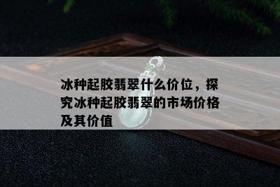 冰种起胶翡翠什么价位，探究冰种起胶翡翠的市场价格及其价值