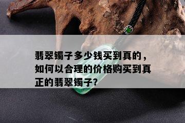 翡翠镯子多少钱买到真的，如何以合理的价格购买到真正的翡翠镯子？