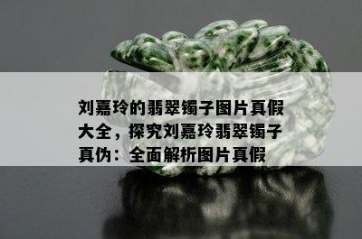 刘嘉玲的翡翠镯子图片真假大全，探究刘嘉玲翡翠镯子真伪：全面解析图片真假