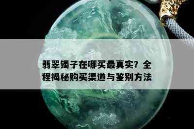 翡翠镯子在哪买最真实？全程揭秘购买渠道与鉴别方法