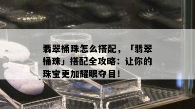 翡翠桶珠怎么搭配，「翡翠桶珠」搭配全攻略：让你的珠宝更加耀眼夺目！