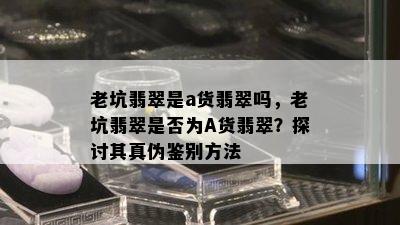 老坑翡翠是a货翡翠吗，老坑翡翠是否为A货翡翠？探讨其真伪鉴别方法