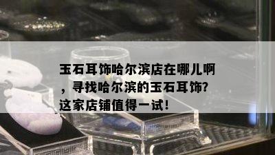 玉石耳饰哈尔滨店在哪儿啊，寻找哈尔滨的玉石耳饰？这家店铺值得一试！