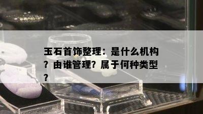 玉石首饰整理：是什么机构？由谁管理？属于何种类型？