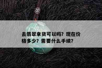 去翡翠拿货可以吗？现在价格多少？需要什么手续？