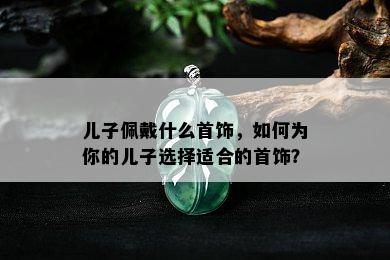 儿子佩戴什么首饰，如何为你的儿子选择适合的首饰？