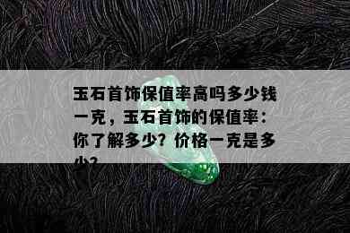 玉石首饰保值率高吗多少钱一克，玉石首饰的保值率：你了解多少？价格一克是多少？