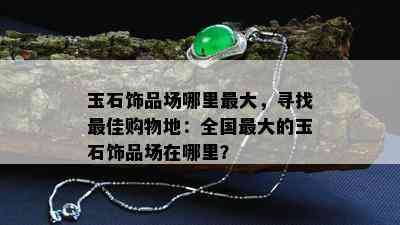 玉石饰品场哪里更大，寻找更佳购物地：全国更大的玉石饰品场在哪里？