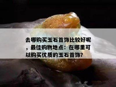 去哪购买玉石首饰比较好呢，更佳购物地点：在哪里可以购买优质的玉石首饰？