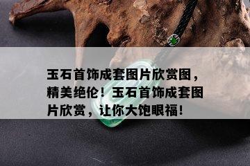 玉石首饰成套图片欣赏图，精美绝伦！玉石首饰成套图片欣赏，让你大饱眼福！