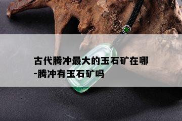 古代腾冲更大的玉石矿在哪-腾冲有玉石矿吗