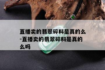 直播卖的翡翠碎料是真的么-直播卖的翡翠碎料是真的么吗