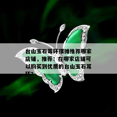 台山玉石耳环摆摊推荐哪家店铺，推荐：在哪家店铺可以购买到优质的台山玉石耳环？