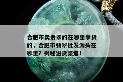 合肥市卖翡翠的在哪里拿货的，合肥市翡翠批发源头在哪里？揭秘进货渠道！