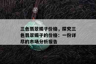 三色翡翠镯子价格，探究三色翡翠镯子的价格：一份详尽的市场分析报告