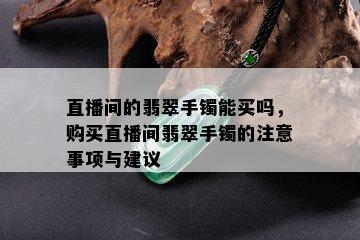 直播间的翡翠手镯能买吗，购买直播间翡翠手镯的注意事项与建议