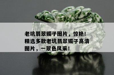 老坑翡翠镯子图片，惊艳！精选多款老坑翡翠镯子高清图片，一翠色风采！