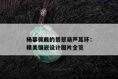 杨幂佩戴的翡翠葫芦耳环：精美镶嵌设计图片全览