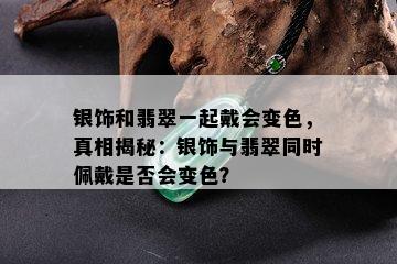 银饰和翡翠一起戴会变色，真相揭秘：银饰与翡翠同时佩戴是否会变色？