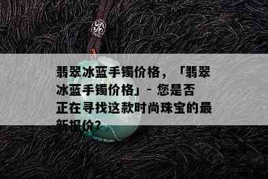 翡翠冰蓝手镯价格，「翡翠冰蓝手镯价格」- 您是否正在寻找这款时尚珠宝的最新报价？