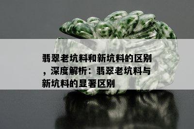 翡翠老坑料和新坑料的区别，深度解析：翡翠老坑料与新坑料的显著区别