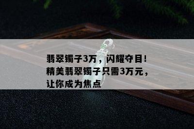 翡翠镯子3万，闪耀夺目！精美翡翠镯子只需3万元，让你成为焦点