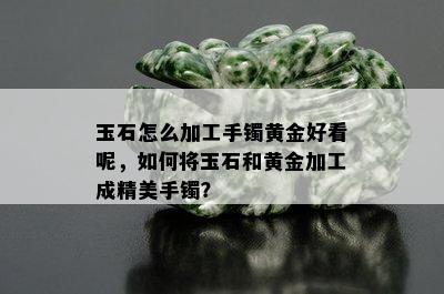 玉石怎么加工手镯黄金好看呢，如何将玉石和黄金加工成精美手镯？