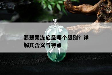 翡翠果冻底是哪个级别？详解其含义与特点