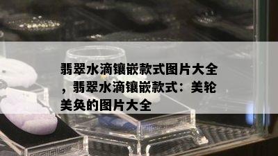 翡翠水滴镶嵌款式图片大全，翡翠水滴镶嵌款式：美轮美奂的图片大全