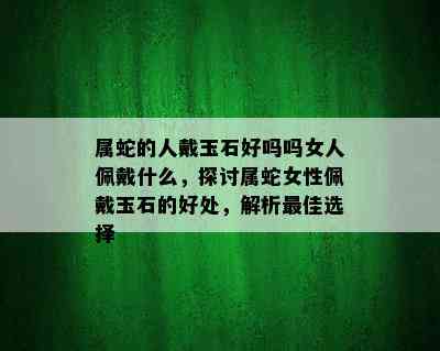 属蛇的人戴玉石好吗吗女人佩戴什么，探讨属蛇女性佩戴玉石的好处，解析更佳选择