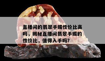 直播间的翡翠手镯性价比高吗，揭秘直播间翡翠手镯的性价比，值得入手吗？