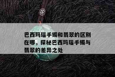 巴西玛瑙手镯和翡翠的区别在哪，探秘巴西玛瑙手镯与翡翠的差异之处