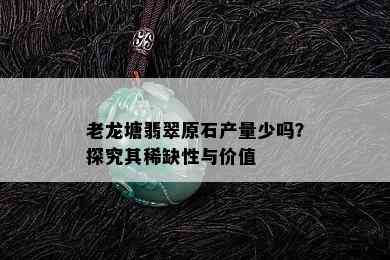 老龙塘翡翠原石产量少吗？探究其稀缺性与价值