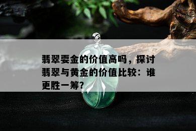 翡翠耍金的价值高吗，探讨翡翠与黄金的价值比较：谁更胜一筹？