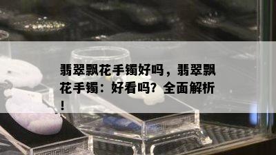 翡翠飘花手镯好吗，翡翠飘花手镯：好看吗？全面解析！