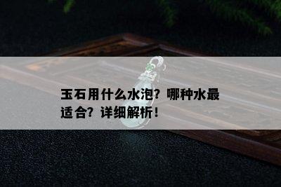 玉石用什么水泡？哪种水最适合？详细解析！