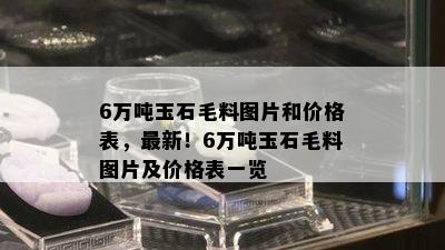 6万吨玉石毛料图片和价格表，最新！6万吨玉石毛料图片及价格表一览