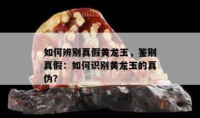 如何辨别真假黄龙玉，鉴别真假：如何识别黄龙玉的真伪？