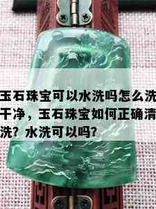 玉石珠宝可以水洗吗怎么洗干净，玉石珠宝如何正确清洗？水洗可以吗？