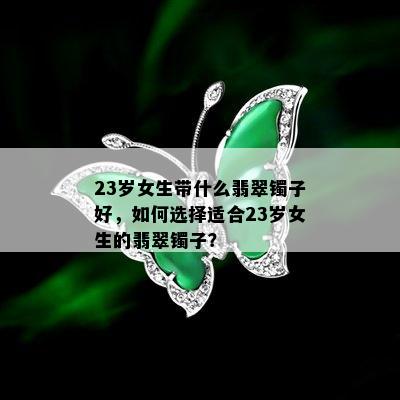 23岁女生带什么翡翠镯子好，如何选择适合23岁女生的翡翠镯子？