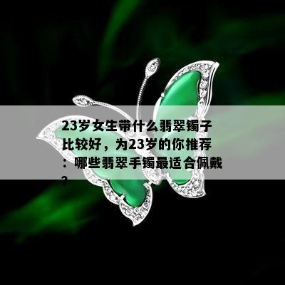 23岁女生带什么翡翠镯子比较好，为23岁的你推荐：哪些翡翠手镯最适合佩戴？