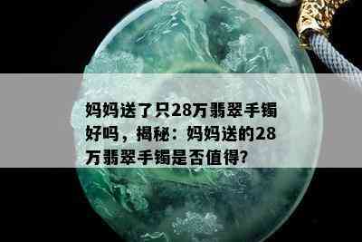 妈妈送了只28万翡翠手镯好吗，揭秘：妈妈送的28万翡翠手镯是否值得？