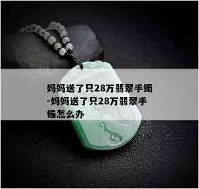 妈妈送了只28万翡翠手镯-妈妈送了只28万翡翠手镯怎么办